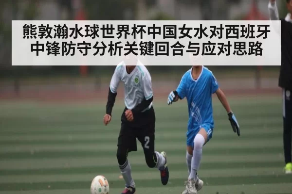 熊敦瀚水球世界杯中国女水对西班牙中锋防守分析关键回合与应对思路（esports）